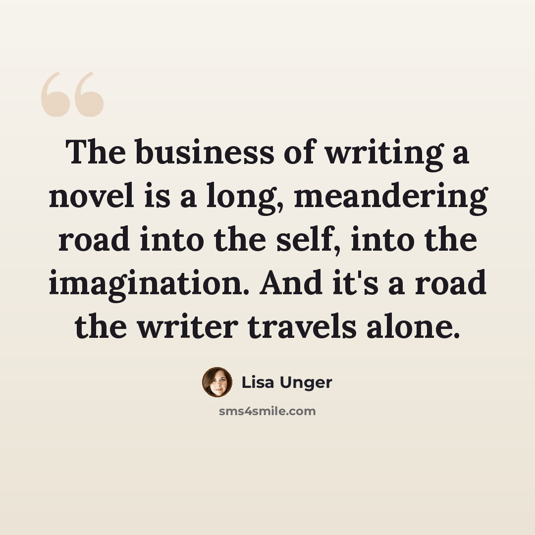 “The business of writing a novel is a long, meandering road into the self, into the imagination. And it's a road the writer travels alone.” quote by Lisa Unger