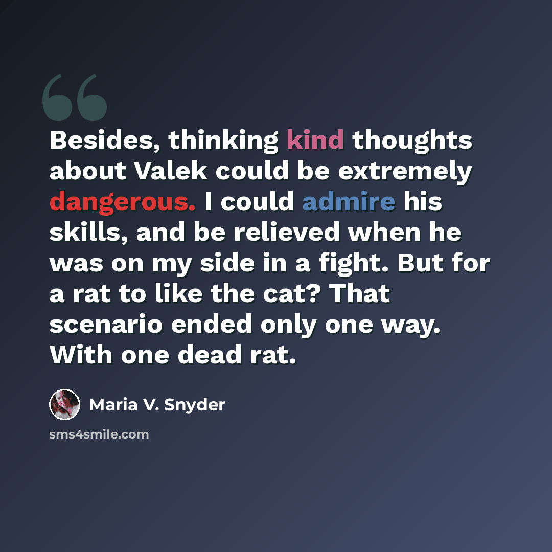 “Besides, thinking kind thoughts about Valek could be extremely dangerous. I could admire his skills, and be relieved when he was on my side in a fight. But for a rat to like the cat? That scenario ended only one way. With one dead rat.” quote by Maria V. Snyder