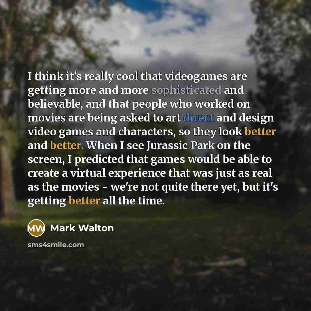 “I think it's really cool that videogames are getting more and more sophisticated and believable, and that people who worked on movies are being asked to art direct and design video games and characters, so they look better and better. When I see Jurassic Park on the screen, I predicted that games…” quote by Mark Walton