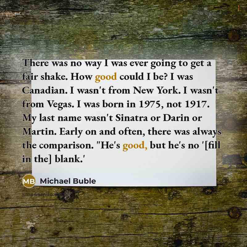 “There was no way I was ever going to get a fair shake. How good could I be? I was Canadian. I wasn't from New York. I wasn't from Vegas. I was born in 1975, not 1917. My last name wasn't Sinatra or Darin or Martin. Early on and often, there was always the comparison. "He's good, but he's no '[fill…” quote by Michael Buble