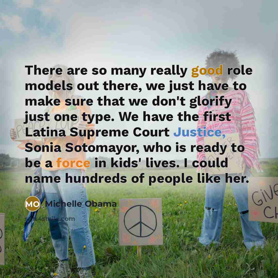 “There are so many really good role models out there, we just have to make sure that we don't glorify just one type. We have the first Latina Supreme Court Justice, Sonia Sotomayor, who is ready to be a force in kids' lives. I could name hundreds of people like her.” quote by Michelle Obama