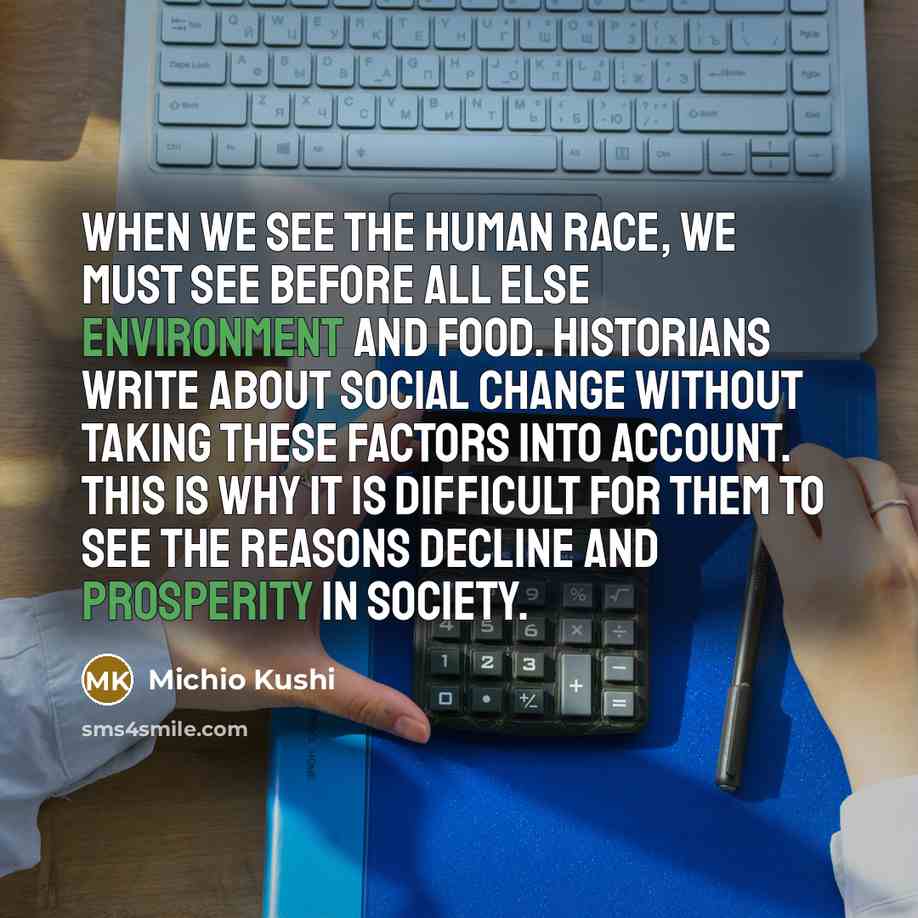 “When we see the human race, we must see before all else environment and food. Historians write about social change without taking these factors into account. This is why it is difficult for them to see the reasons decline and prosperity in society.” quote by Michio Kushi