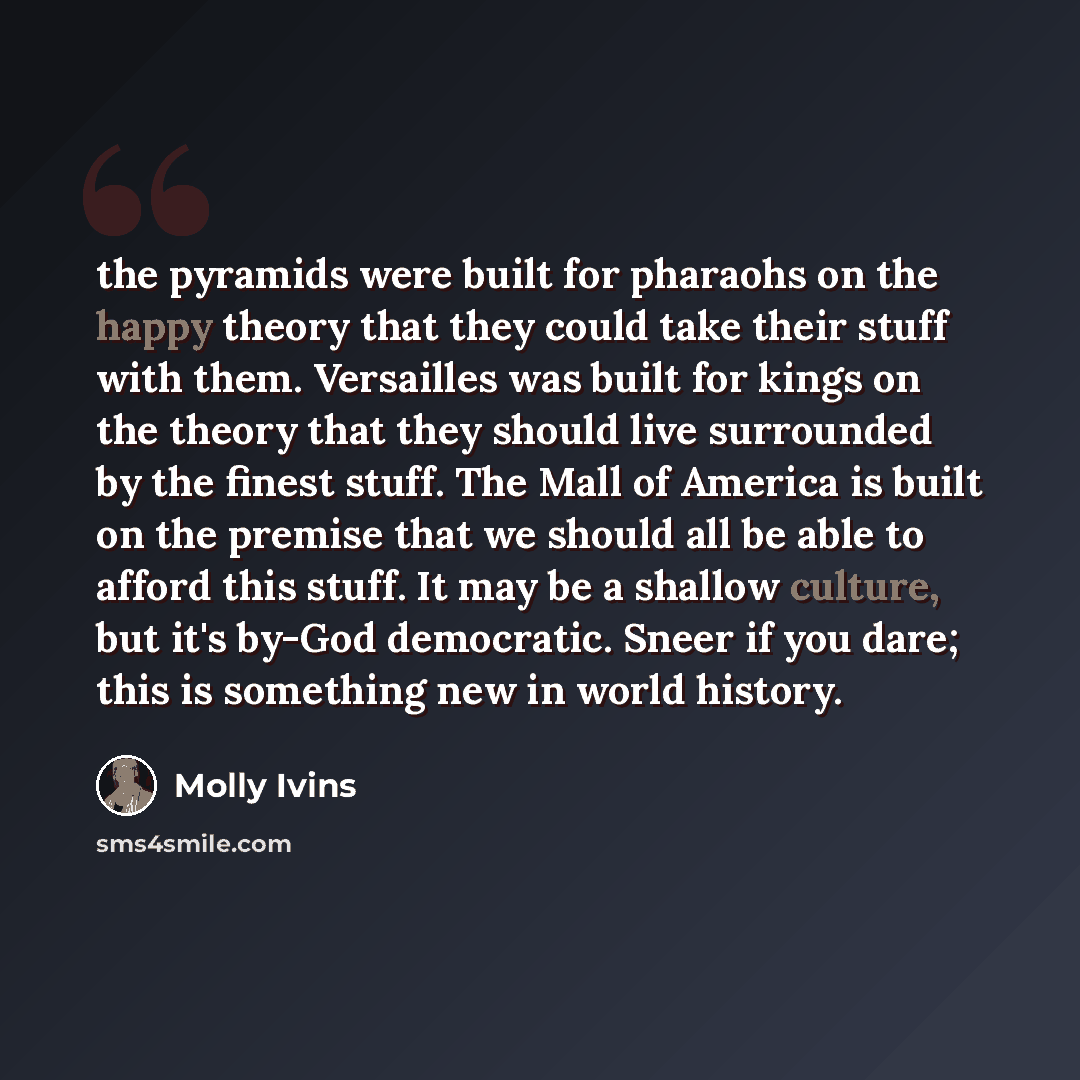 “the pyramids were built for pharaohs on the happy theory that they could take their stuff with them. Versailles was built for kings on the theory that they should live surrounded by the finest stuff. The Mall of America is built on the premise that we should all be able to afford this stuff. It…” quote by Molly Ivins