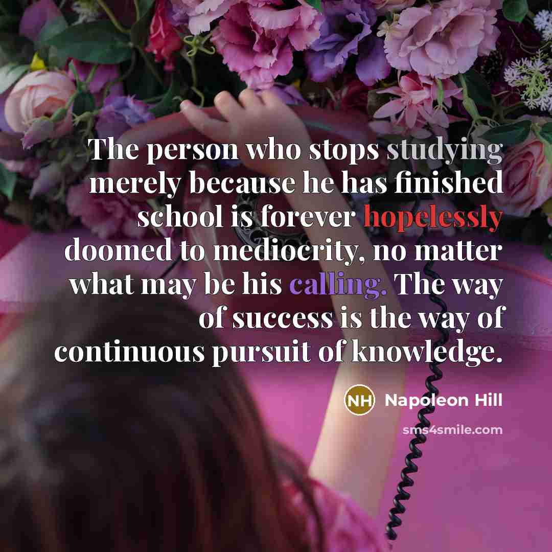 “The person who stops studying merely because he has finished school is forever hopelessly doomed to mediocrity, no matter what may be his calling. The way of success is the way of continuous pursuit of knowledge.” quote by Napoleon Hill