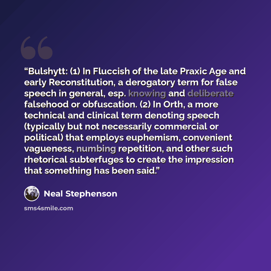 “Bulshytt: (1) In Fluccish of the late Praxic Age and early Reconstitution, a derogatory term for false speech in general, esp. knowing and deliberate falsehood or obfuscation. (2) In Orth, a more technical and clinical term denoting speech (typically but not necessarily commercial or political)…” quote by Neal Stephenson