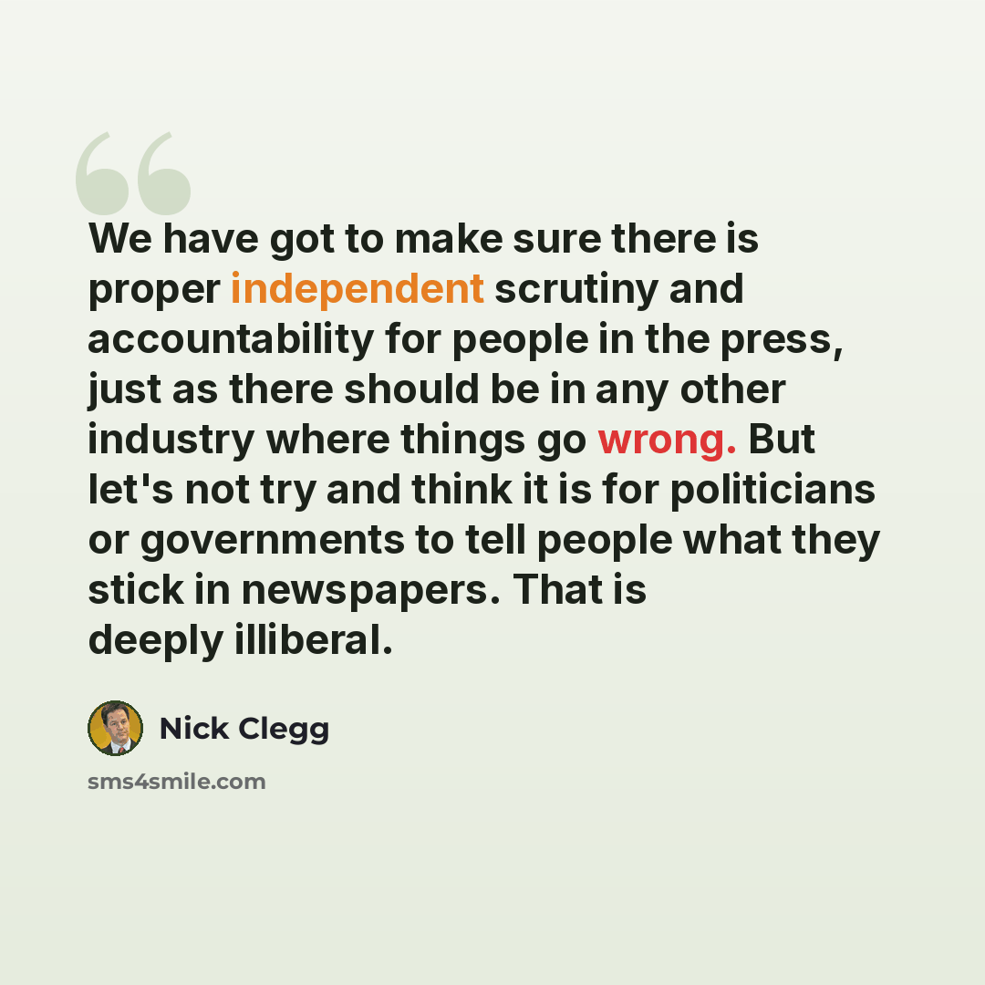 “We have got to make sure there is proper independent scrutiny and accountability for people in the press, just as there should be in any other industry where things go wrong. But let's not try and think it is for politicians or governments to tell people what they stick in newspapers. That is…” quote by Nick Clegg