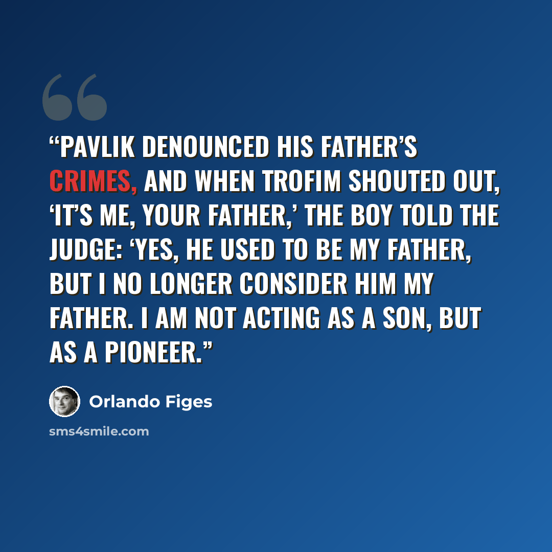 “Pavlik denounced his father’s crimes, and when Trofim shouted out, ‘It’s me, your father,’ the boy told the judge: ‘Yes, he used to be my father, but I no longer consider him my father. I am not acting as a son, but as a Pioneer.” quote by Orlando Figes