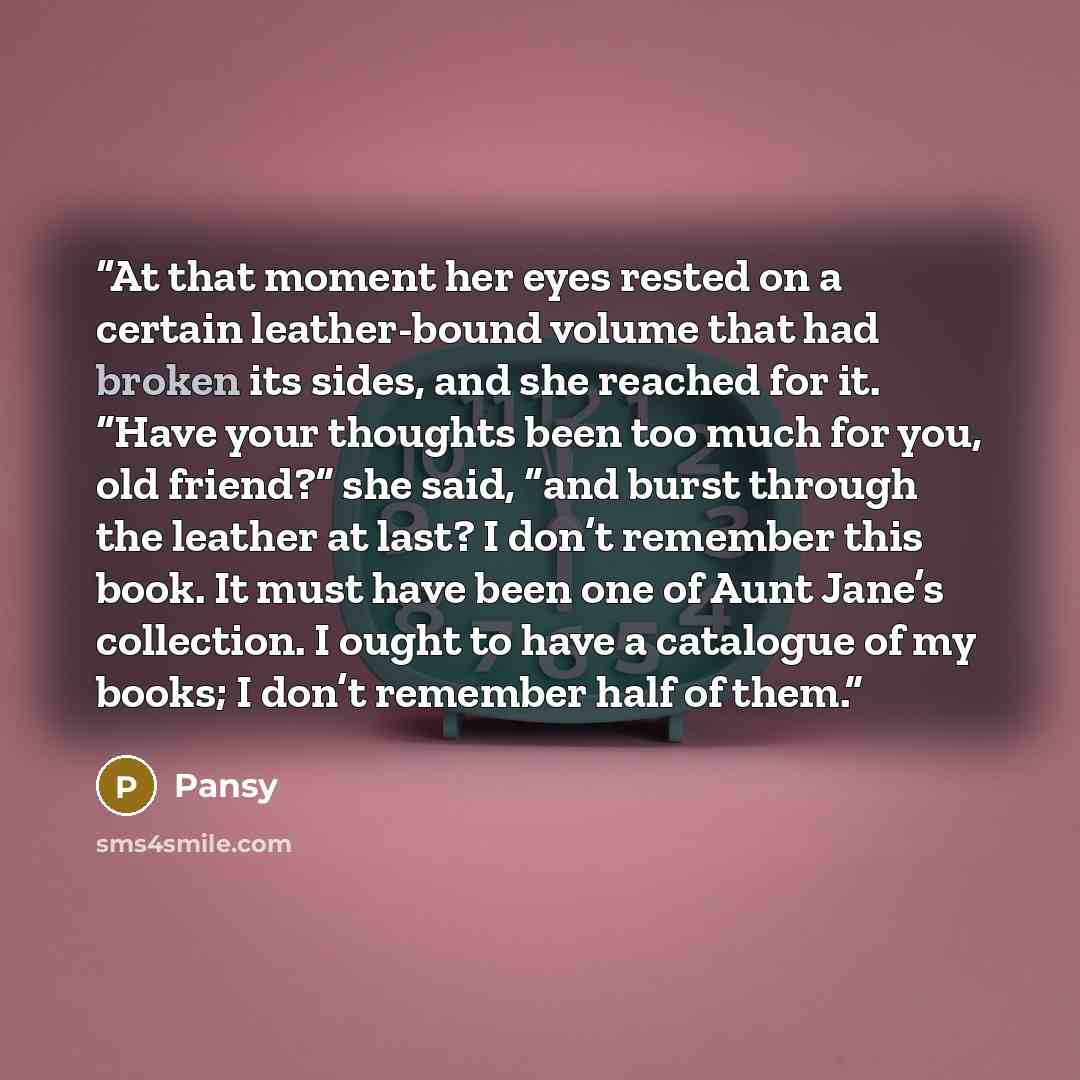 “At that moment her eyes rested on a certain leather-bound volume that had broken its sides, and she reached for it. “Have your thoughts been too much for you, old friend?” she said, “and burst through the leather at last? I don’t remember this book. It must have been one of Aunt Jane’s collection…” quote by Pansy