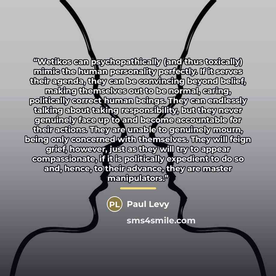 “Wetikos can psychopathically (and thus toxically) mimic the human personality perfectly. If it serves their agenda, they can be convincing beyond belief, making themselves out to be normal, caring, politically correct human beings. They can endlessly talking about taking responsibility, but they…” quote by Paul Levy