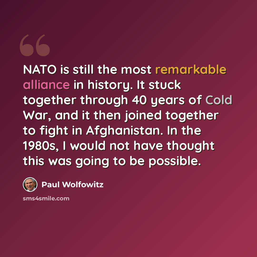 “NATO is still the most remarkable alliance in history. It stuck together through 40 years of Cold War, and it then joined together to fight in Afghanistan. In the 1980s, I would not have thought this was going to be possible.” quote by Paul Wolfowitz