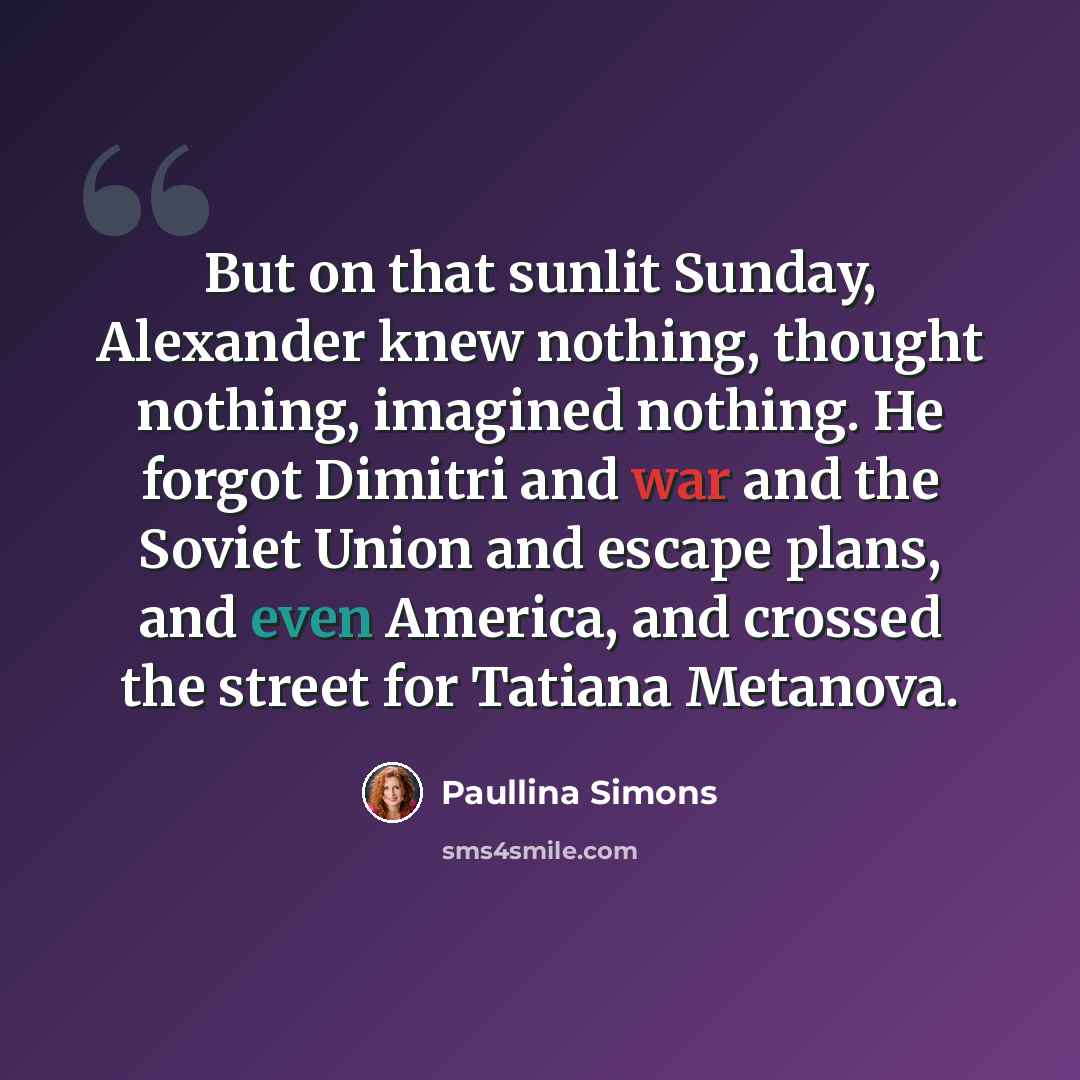 “But on that sunlit Sunday, Alexander knew nothing, thought nothing, imagined nothing. He forgot Dimitri and war and the Soviet Union and escape plans, and even America, and crossed the street for Tatiana Metanova.” quote by Paullina Simons