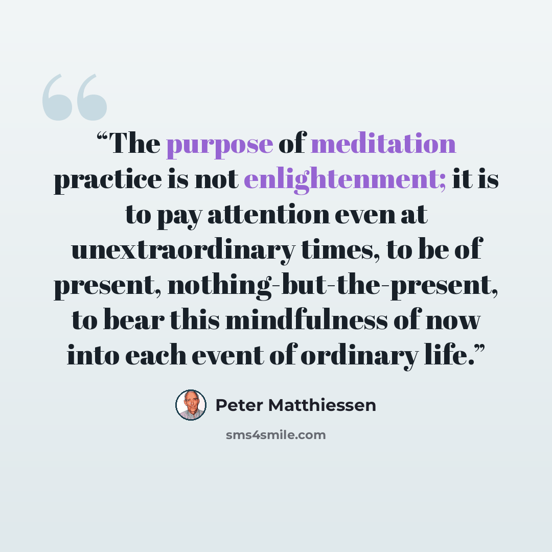 “The purpose of meditation practice is not enlightenment; it is to pay attention even at unextraordinary times, to be of present, nothing-but-the-present, to bear this mindfulness of now into each event of ordinary life.” quote by Peter Matthiessen