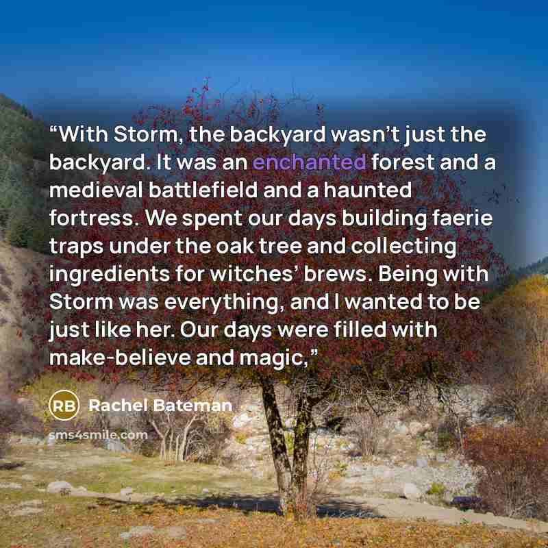 “With Storm, the backyard wasn’t just the backyard. It was an enchanted forest and a medieval battlefield and a haunted fortress. We spent our days building faerie traps under the oak tree and collecting ingredients for witches’ brews. Being with Storm was everything, and I wanted to be just like…” quote by Rachel Bateman