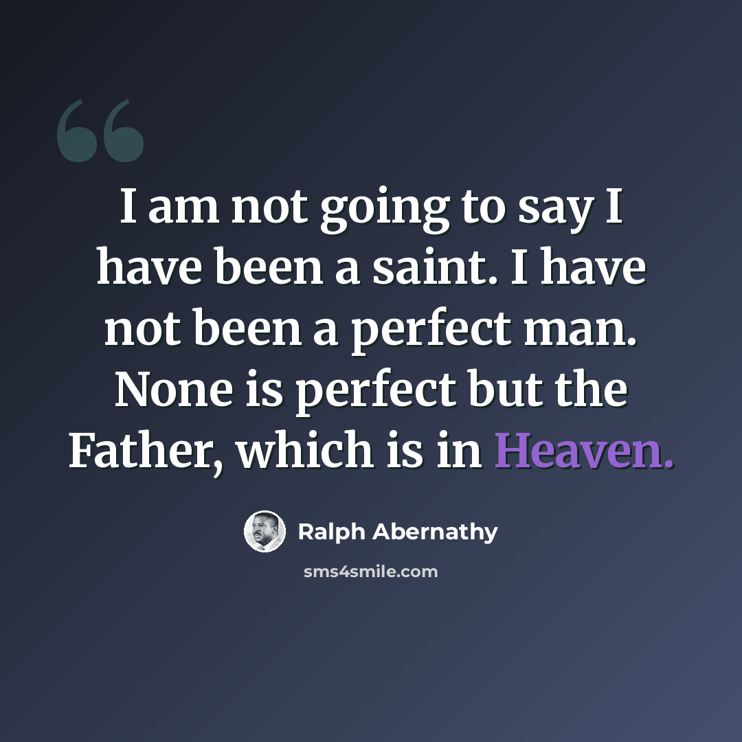 “I am not going to say I have been a saint. I have not been a perfect man. None is perfect but the Father, which is in Heaven.” quote by Ralph Abernathy
