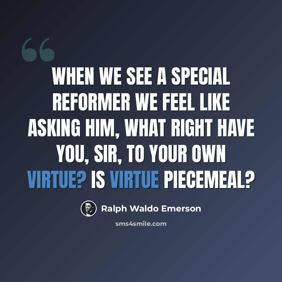 “When we see a special reformer we feel like asking him, What right have you, sir, to your own virtue? Is virtue piecemeal?” quote by Ralph Waldo Emerson