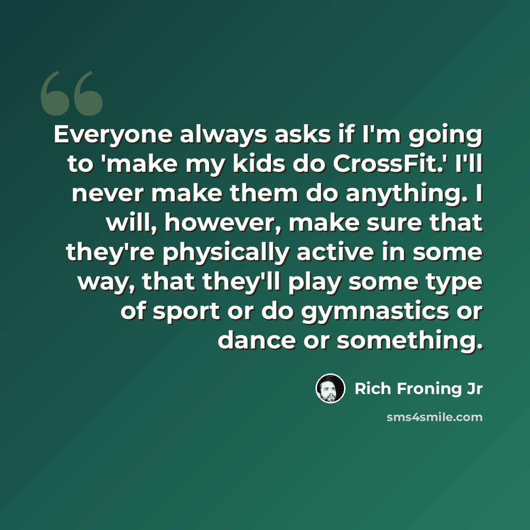 “Everyone always asks if I'm going to 'make my kids do CrossFit.' I'll never make them do anything. I will, however, make sure that they're physically active in some way, that they'll play some type of sport or do gymnastics or dance or something.” quote by Rich Froning Jr