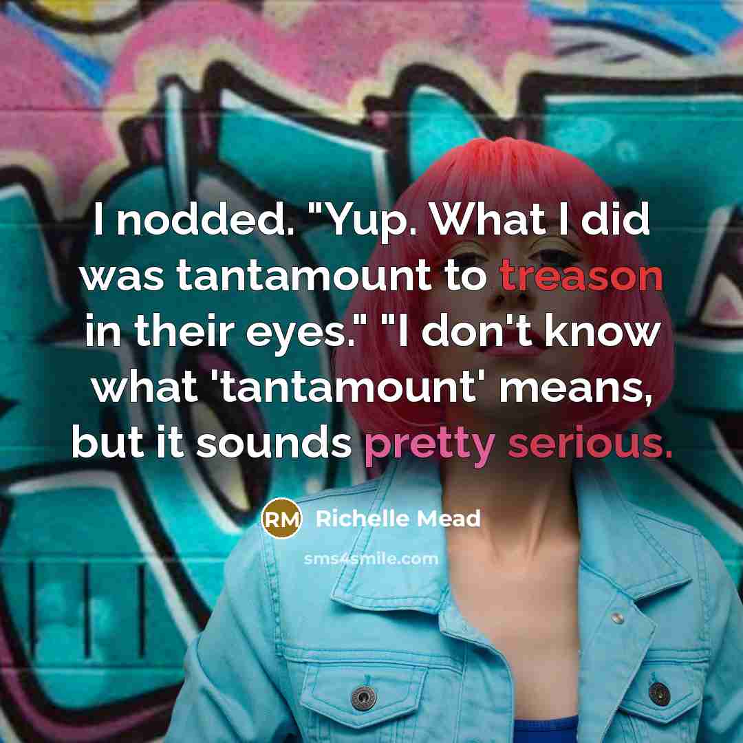 “I nodded. "Yup. What I did was tantamount to treason in their eyes." "I don't know what 'tantamount' means, but it sounds pretty serious.” quote by Richelle Mead
