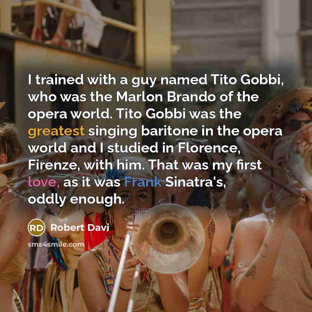 “I trained with a guy named Tito Gobbi, who was the Marlon Brando of the opera world. Tito Gobbi was the greatest singing baritone in the opera world and I studied in Florence, Firenze, with him. That was my first love, as it was Frank Sinatra's, oddly enough.” quote by Robert Davi