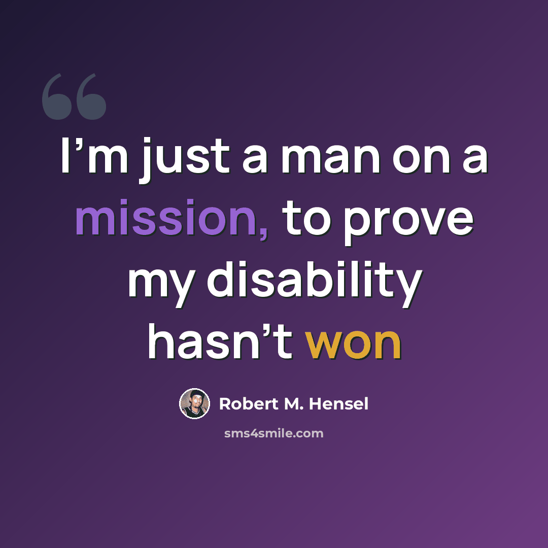 “I'm just a man on a mission, to prove my disability hasn't won” quote by Robert M. Hensel