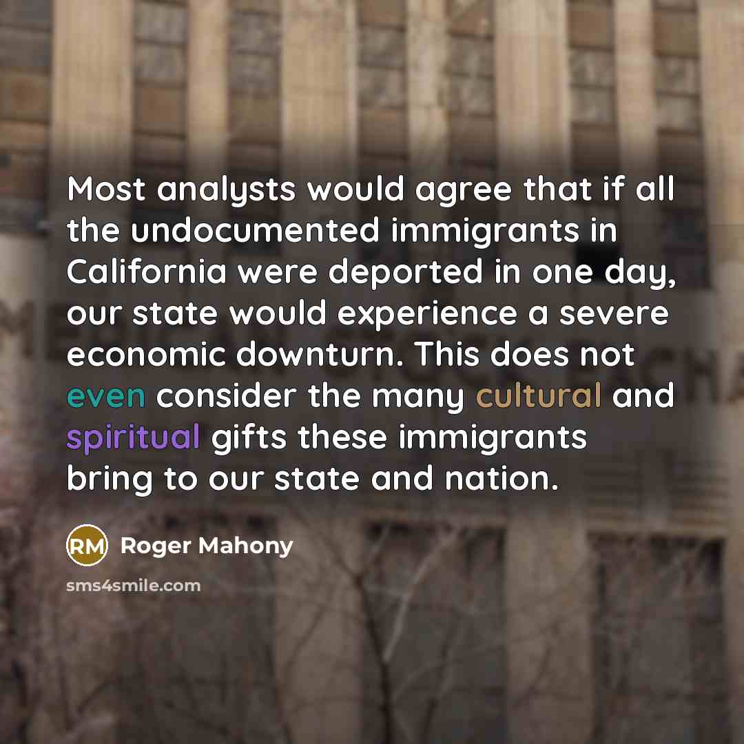 “Most analysts would agree that if all the undocumented immigrants in California were deported in one day, our state would experience a severe economic downturn. This does not even consider the many cultural and spiritual gifts these immigrants bring to our state and nation.” quote by Roger Mahony