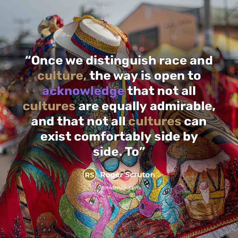 “Once we distinguish race and culture, the way is open to acknowledge that not all cultures are equally admirable, and that not all cultures can exist comfortably side by side. To” quote by Roger Scruton