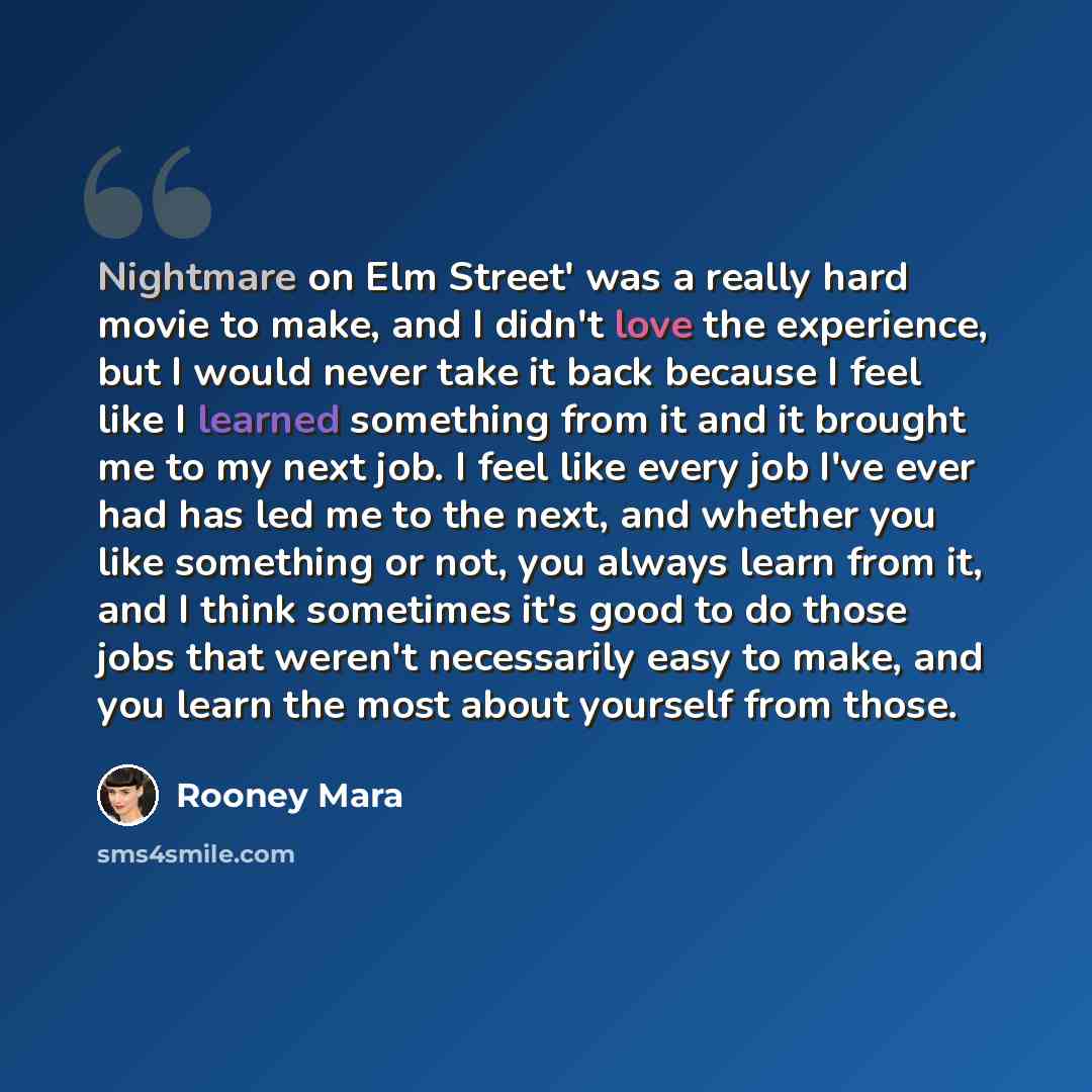 “Nightmare on Elm Street' was a really hard movie to make, and I didn't love the experience, but I would never take it back because I feel like I learned something from it and it brought me to my next job. I feel like every job I've ever had has led me to the next, and whether you like something or…” quote by Rooney Mara