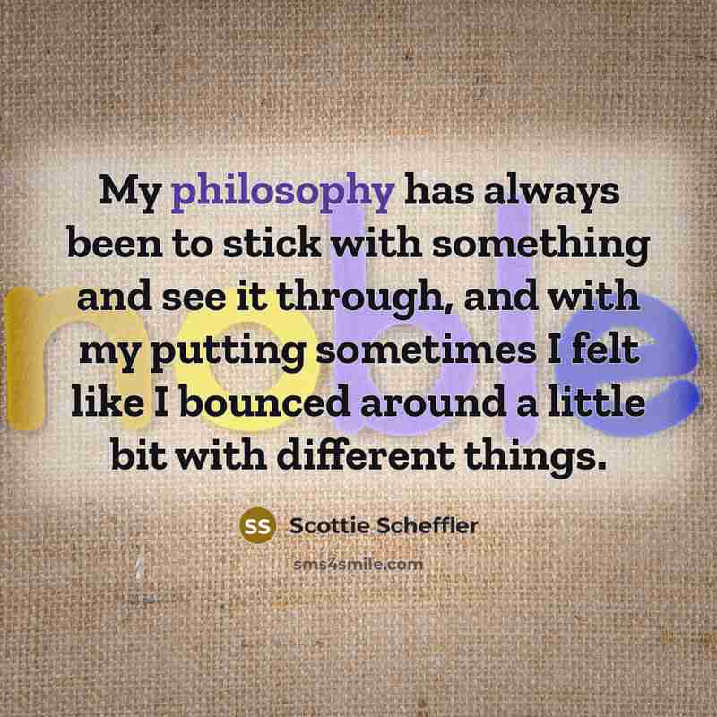 “My philosophy has always been to stick with something and see it through, and with my putting sometimes I felt like I bounced around a little bit with different things.” quote by Scottie Scheffler