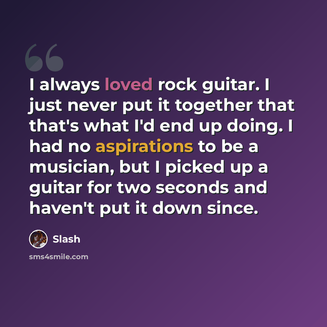 “I always loved rock guitar. I just never put it together that that's what I'd end up doing. I had no aspirations to be a musician, but I picked up a guitar for two seconds and haven't put it down since.” quote by Slash