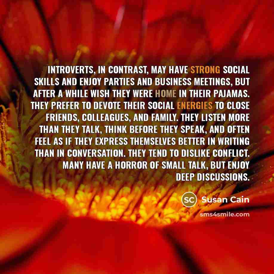 “Introverts, in contrast, may have strong social skills and enjoy parties and business meetings, but after a while wish they were home in their pajamas. They prefer to devote their social energies to close friends, colleagues, and family. They listen more than they talk, think before they speak…” quote by Susan Cain