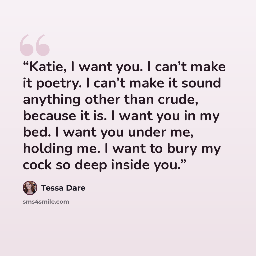 “Katie, I want you. I can’t make it poetry. I can’t make it sound anything other than crude, because it is. I want you in my bed. I want you under me, holding me. I want to bury my cock so deep inside you.” quote by Tessa Dare
