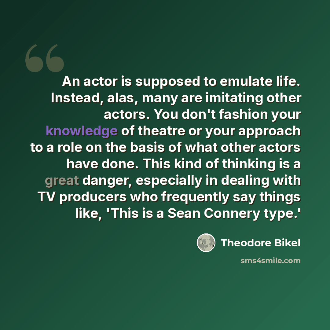 “An actor is supposed to emulate life. Instead, alas, many are imitating other actors. You don't fashion your knowledge of theatre or your approach to a role on the basis of what other actors have done. This kind of thinking is a great danger, especially in dealing with TV producers who frequently…” quote by Theodore Bikel
