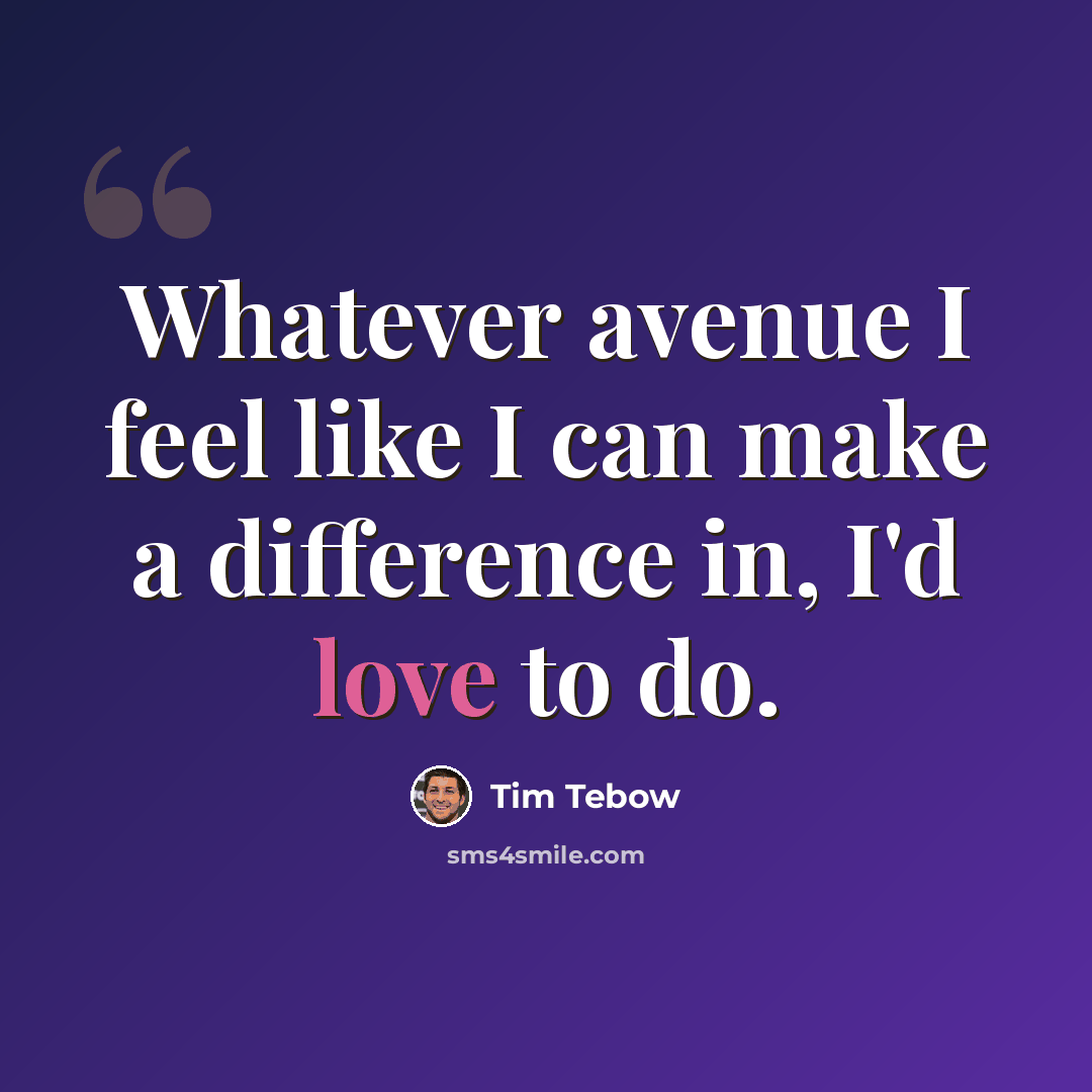 “Whatever avenue I feel like I can make a difference in, I'd love to do.” quote by Tim Tebow