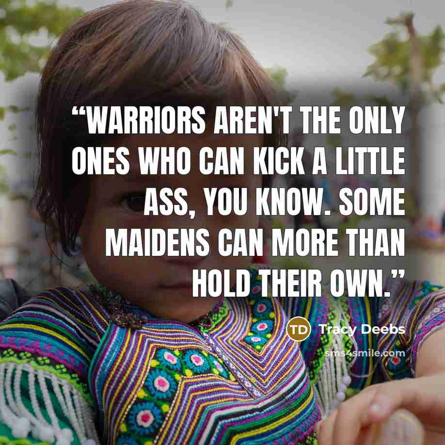“Warriors aren't the only ones who can kick a little ass, you know. Some maidens can more than hold their own.” quote by Tracy Deebs