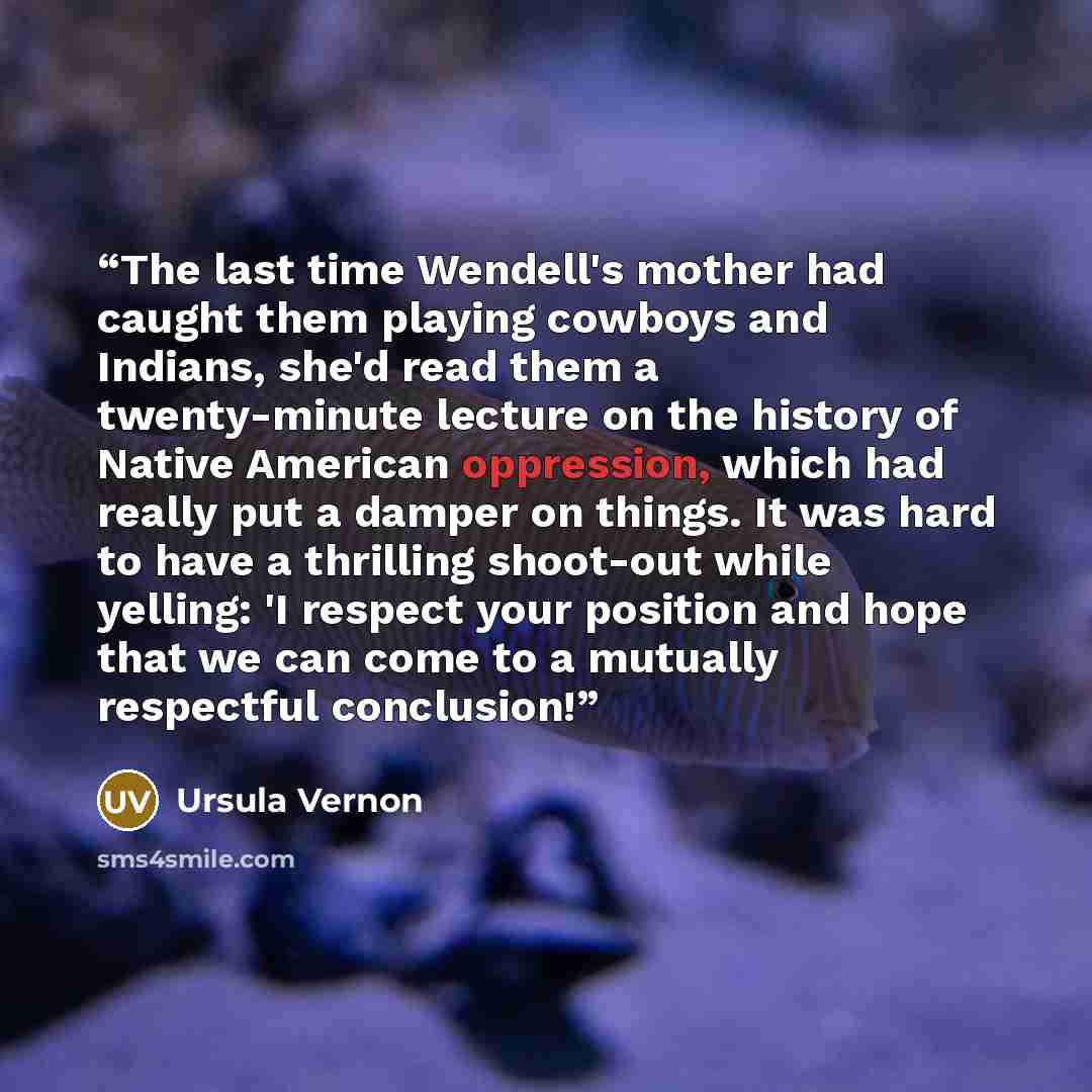 “The last time Wendell's mother had caught them playing cowboys and Indians, she'd read them a twenty-minute lecture on the history of Native American oppression, which had really put a damper on things. It was hard to have a thrilling shoot-out while yelling: 'I respect your position and hope that…” quote by Ursula Vernon