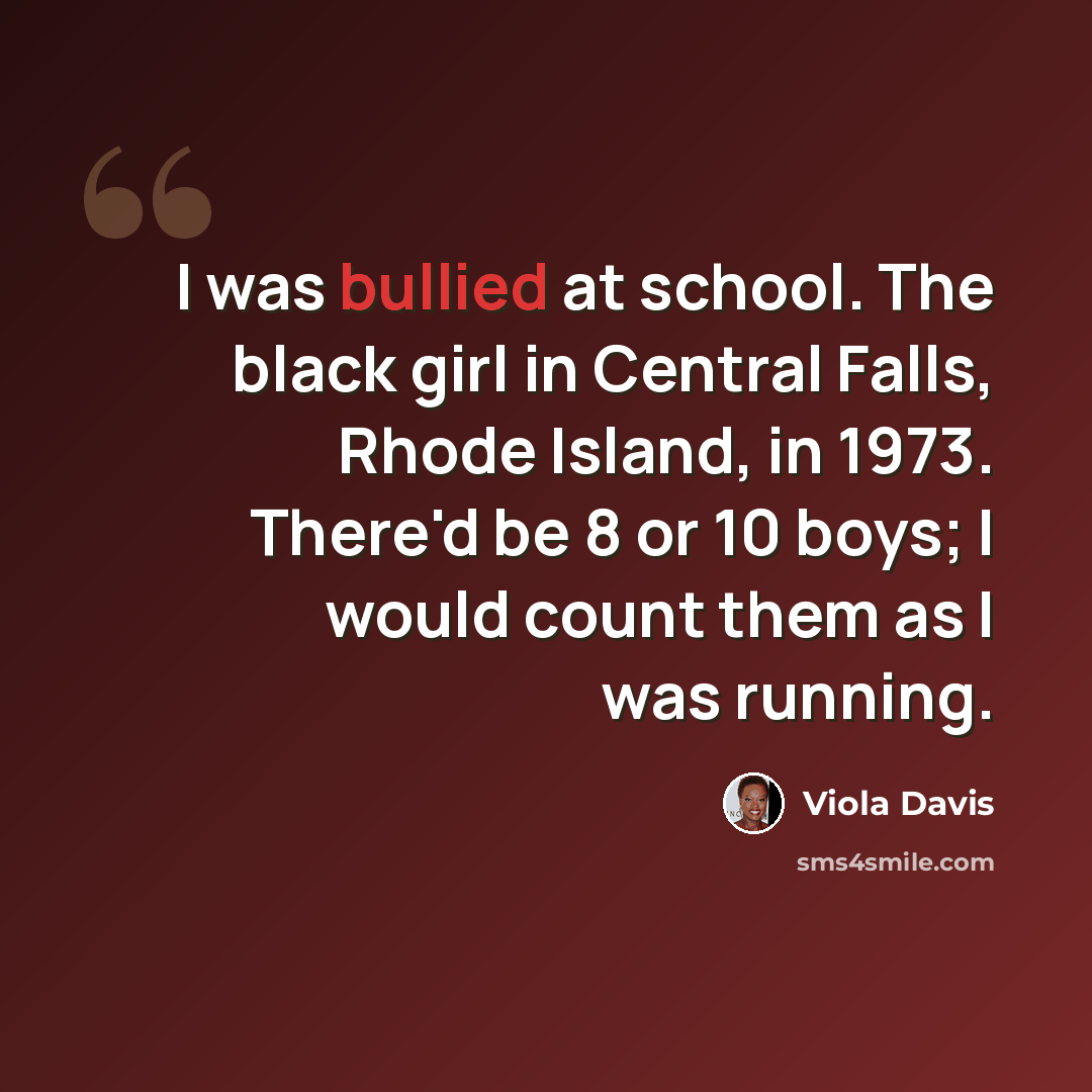 “I was bullied at school. The black girl in Central Falls, Rhode Island, in 1973. There'd be 8 or 10 boys; I would count them as I was running.” quote by Viola Davis