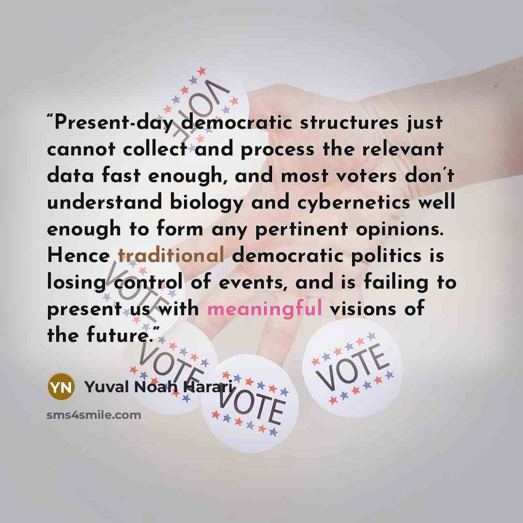 “Present-day democratic structures just cannot collect and process the relevant data fast enough, and most voters don’t understand biology and cybernetics well enough to form any pertinent opinions. Hence traditional democratic politics is losing control of events, and is failing to present us with…” quote by Yuval Noah Harari