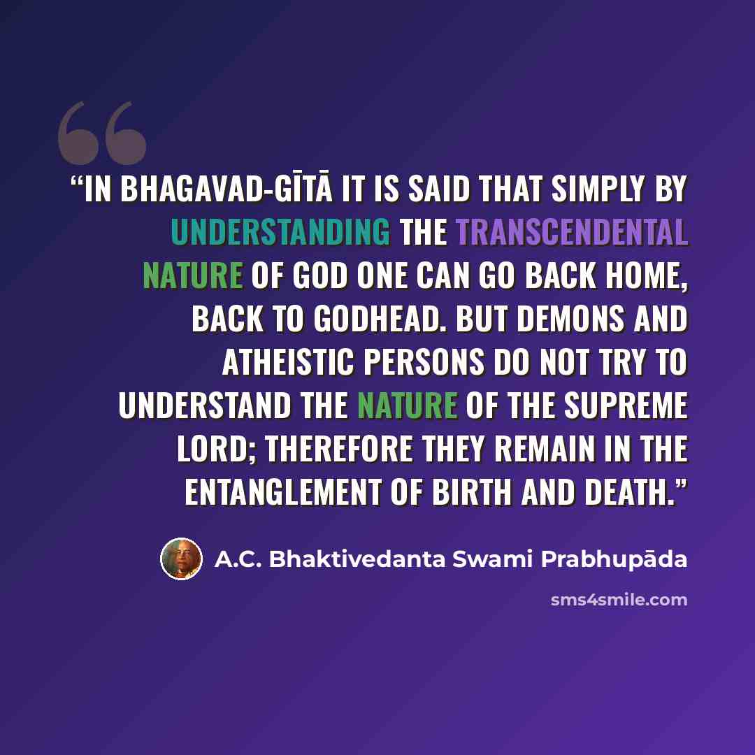 “In Bhagavad-gītā it is said that simply by understanding the transcendental nature of God one can go back home, back to Godhead. But demons and atheistic persons do not try to understand the nature of the Supreme Lord; therefore they remain in the entanglement of birth and death.” quote by A.C. Bhaktivedanta Swami Prabhupāda