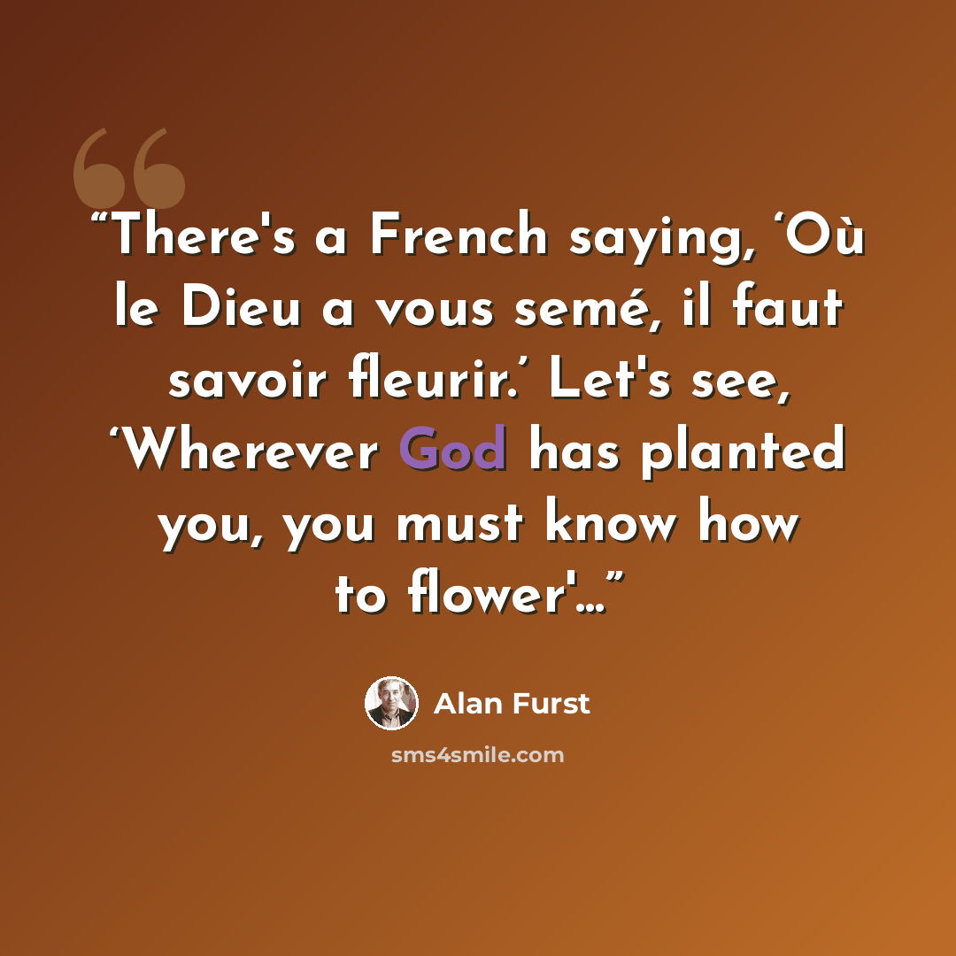 “There's a French saying, ‘Où le Dieu a vous semé, il faut savoir fleurir.’ Let's see, ‘Wherever God has planted you, you must know how to flower'...” quote by Alan Furst