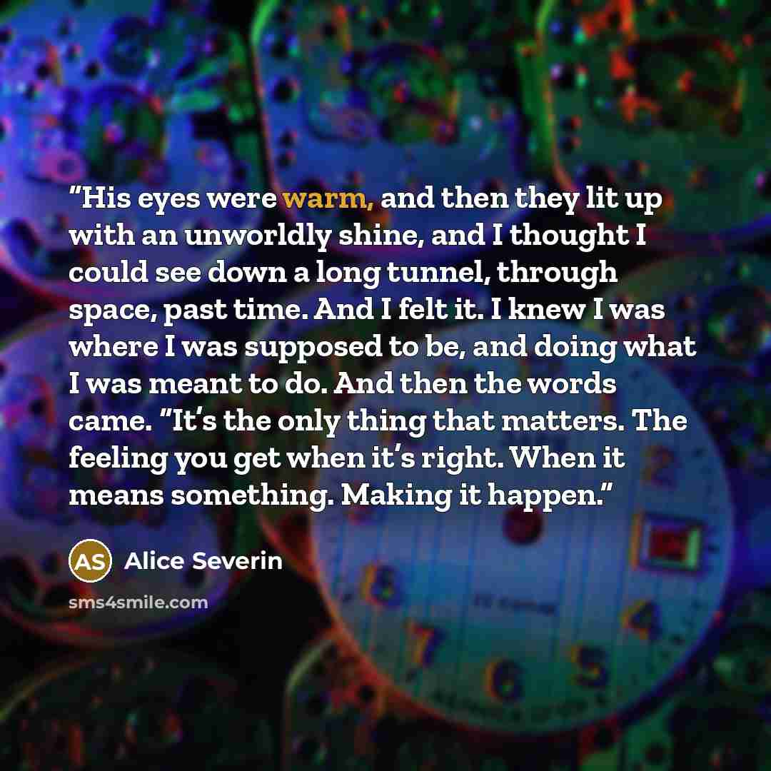 “His eyes were warm, and then they lit up with an unworldly shine, and I thought I could see down a long tunnel, through space, past time. And I felt it. I knew I was where I was supposed to be, and doing what I was meant to do. And then the words came. “It’s the only thing that matters. The…” quote by Alice Severin