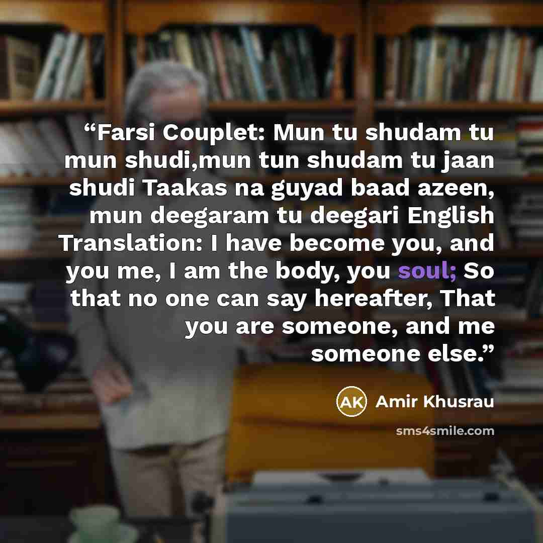 “Farsi Couplet: Mun tu shudam tu mun shudi,mun tun shudam tu jaan shudi Taakas na guyad baad azeen, mun deegaram tu deegari English Translation: I have become you, and you me, I am the body, you soul; So that no one can say hereafter, That you are someone, and me someone else.” quote by Amir Khusrau