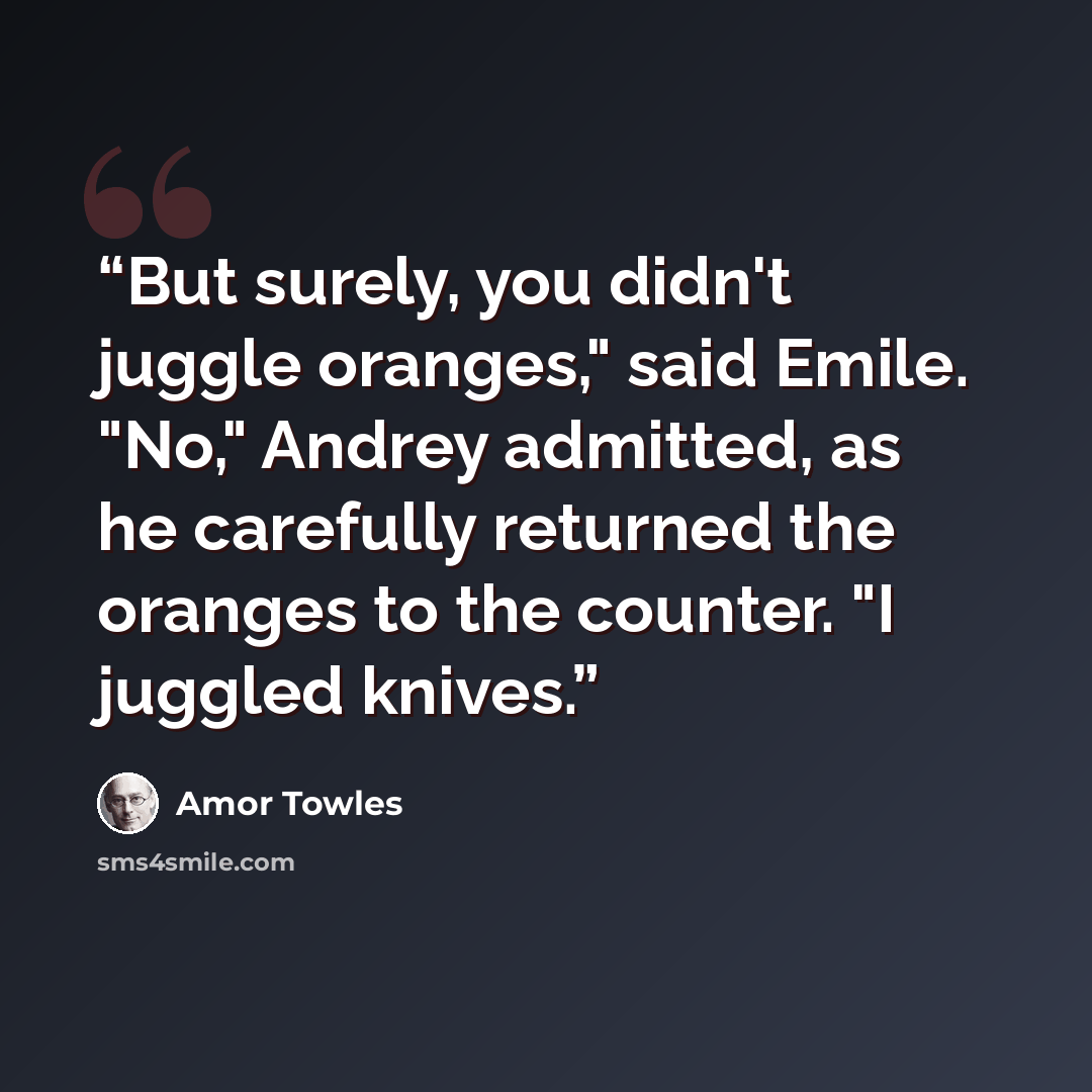 “But surely, you didn't juggle oranges," said Emile. "No," Andrey admitted, as he carefully returned the oranges to the counter. "I juggled knives.” quote by Amor Towles