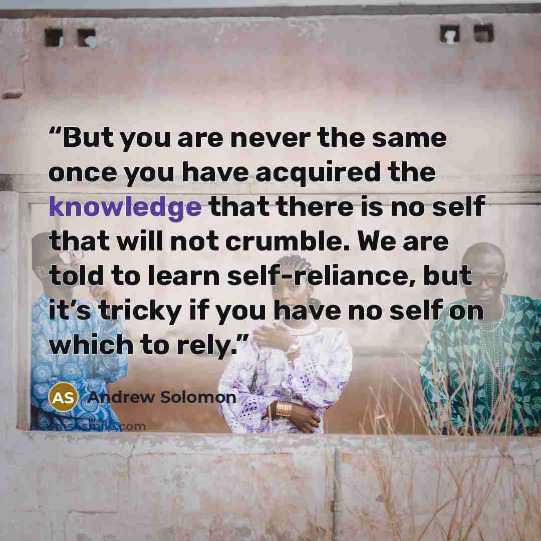 “But you are never the same once you have acquired the knowledge that there is no self that will not crumble. We are told to learn self-reliance, but it’s tricky if you have no self on which to rely.” quote by Andrew Solomon