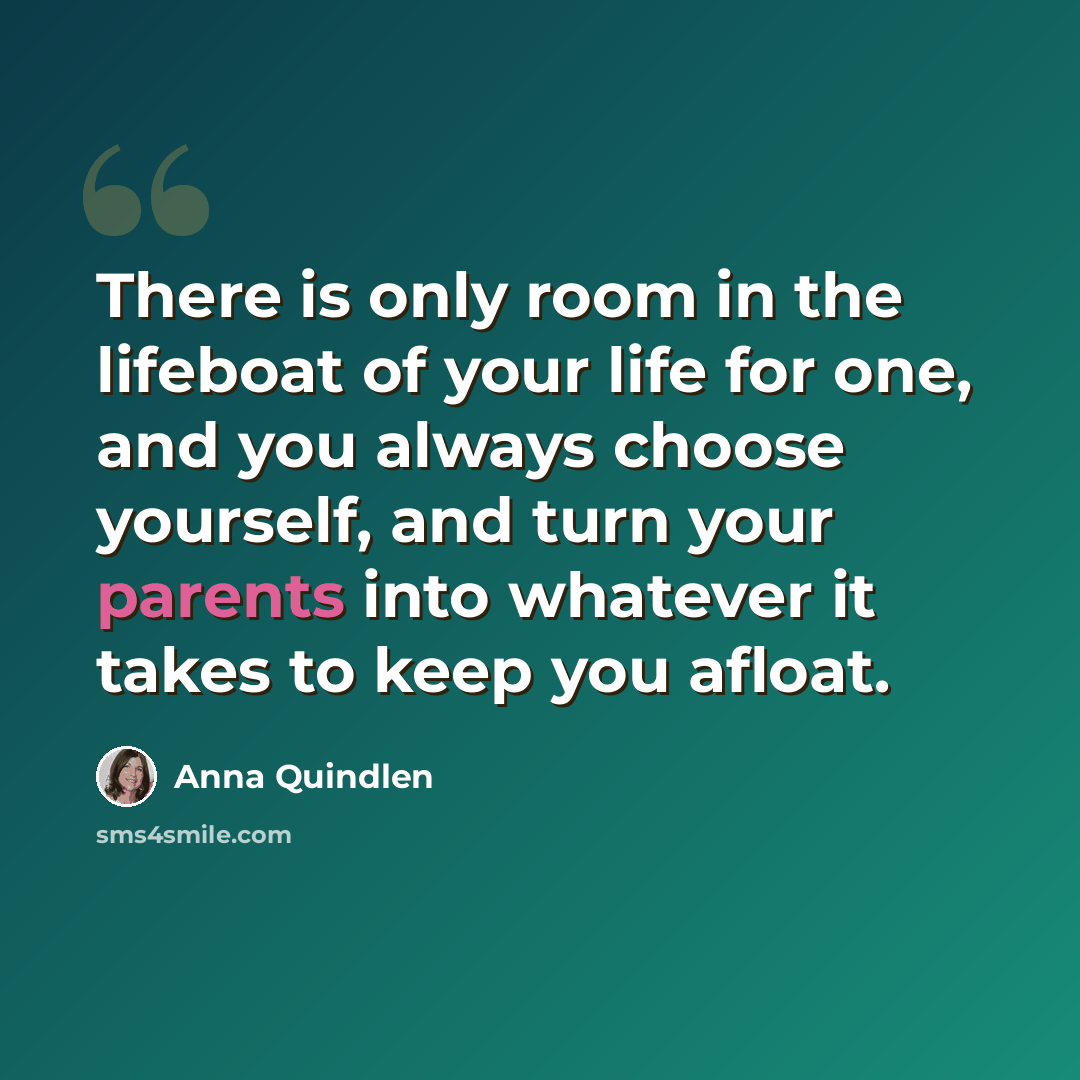 “There is only room in the lifeboat of your life for one, and you always choose yourself, and turn your parents into whatever it takes to keep you afloat.” quote by Anna Quindlen