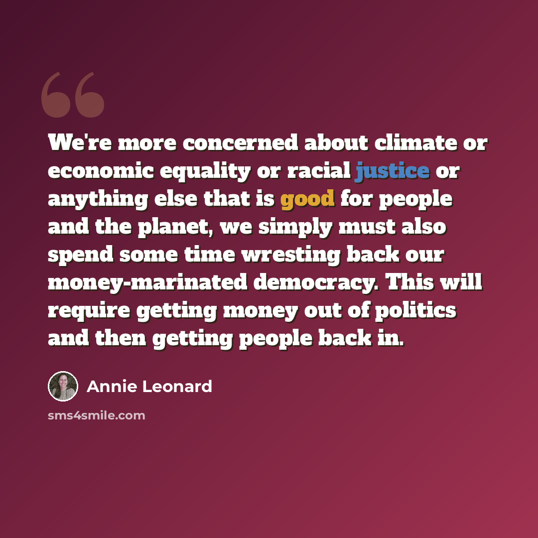“We're more concerned about climate or economic equality or racial justice or anything else that is good for people and the planet, we simply must also spend some time wresting back our money-marinated democracy. This will require getting money out of politics and then getting people back in.” quote by Annie Leonard
