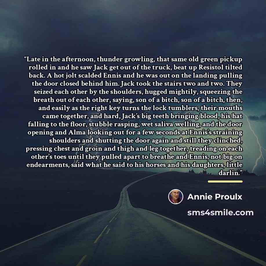 “Late in the afternoon, thunder growling, that same old green pickup rolled in and he saw Jack get out of the truck, beat up Resistol tilted back. A hot jolt scalded Ennis and he was out on the landing pulling the door closed behind him. Jack took the stairs two and two. They seized each other by…” quote by Annie Proulx