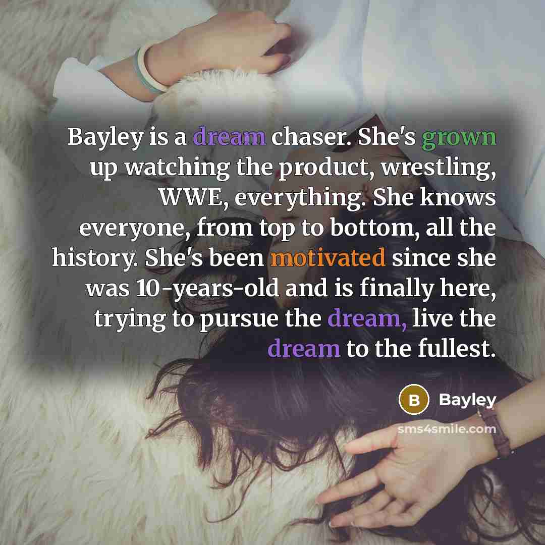 “Bayley is a dream chaser. She's grown up watching the product, wrestling, WWE, everything. She knows everyone, from top to bottom, all the history. She's been motivated since she was 10-years-old and is finally here, trying to pursue the dream, live the dream to the fullest.” quote by Bayley