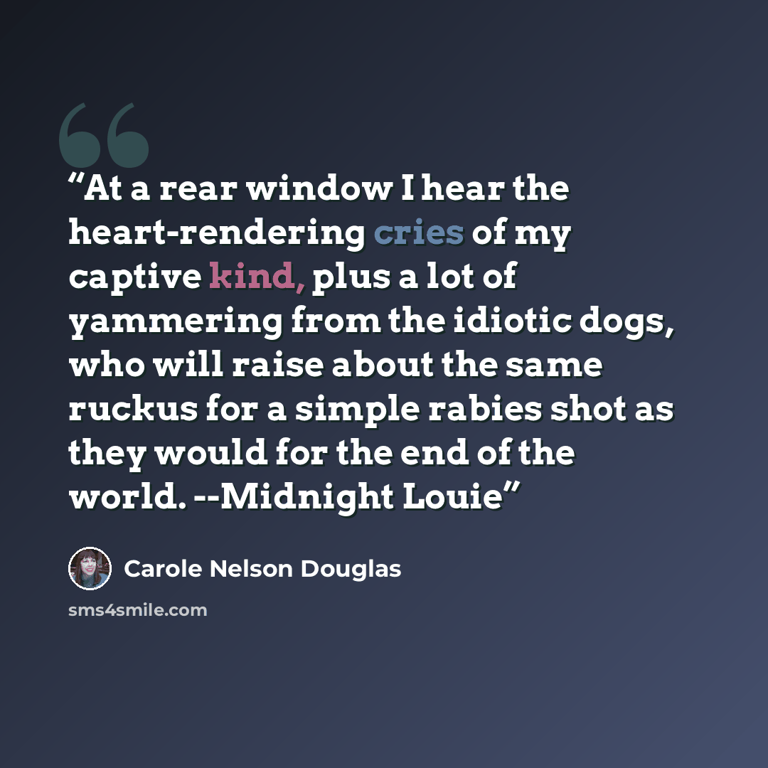“At a rear window I hear the heart-rendering cries of my captive kind, plus a lot of yammering from the idiotic dogs, who will raise about the same ruckus for a simple rabies shot as they would for the end of the world. --Midnight Louie” quote by Carole Nelson Douglas