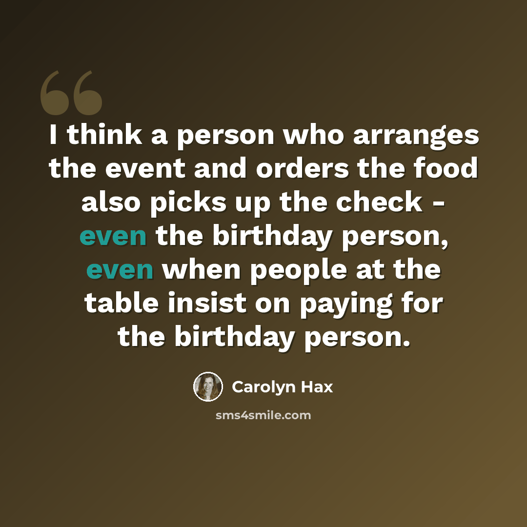 “I think a person who arranges the event and orders the food also picks up the check - even the birthday person, even when people at the table insist on paying for the birthday person.” quote by Carolyn Hax
