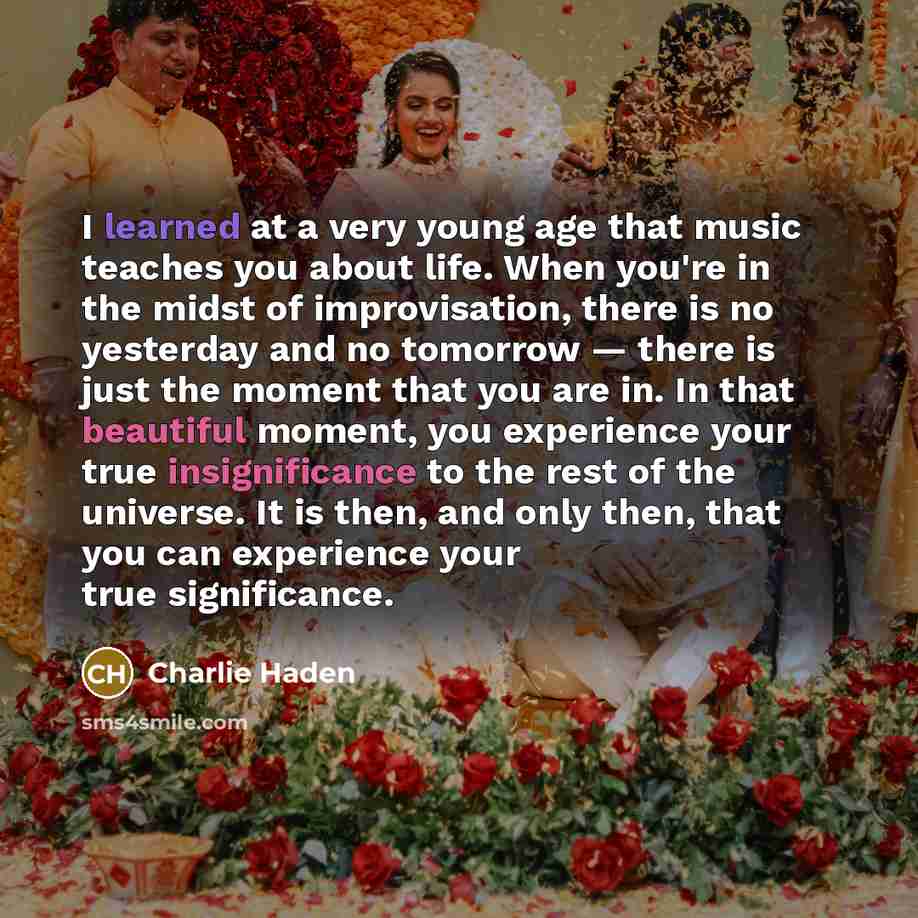 “I learned at a very young age that music teaches you about life. When you're in the midst of improvisation, there is no yesterday and no tomorrow — there is just the moment that you are in. In that beautiful moment, you experience your true insignificance to the rest of the universe. It is then…” quote by Charlie Haden