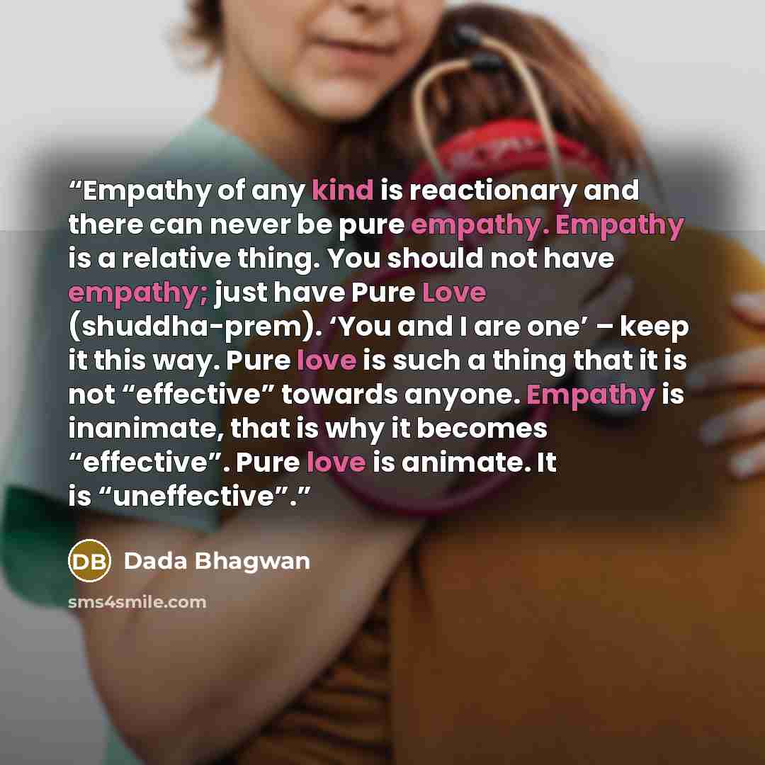 “Empathy of any kind is reactionary and there can never be pure empathy. Empathy is a relative thing. You should not have empathy; just have Pure Love (shuddha-prem). ‘You and I are one’ – keep it this way. Pure love is such a thing that it is not “effective” towards anyone. Empathy is inanimate…” quote by Dada Bhagwan
